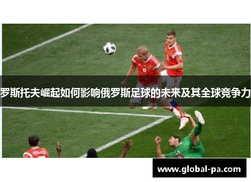 罗斯托夫崛起如何影响俄罗斯足球的未来及其全球竞争力