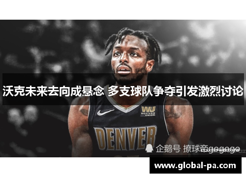 沃克未来去向成悬念 多支球队争夺引发激烈讨论