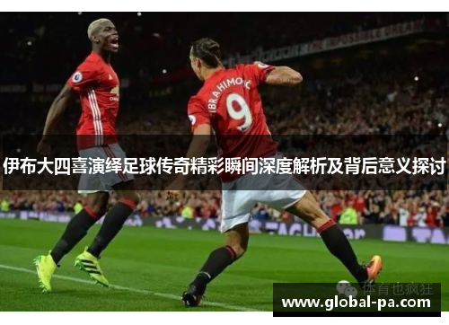 伊布大四喜演绎足球传奇精彩瞬间深度解析及背后意义探讨