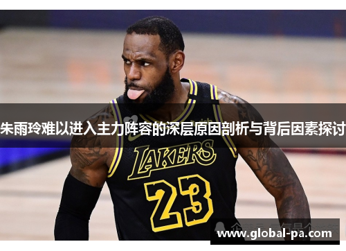 朱雨玲难以进入主力阵容的深层原因剖析与背后因素探讨