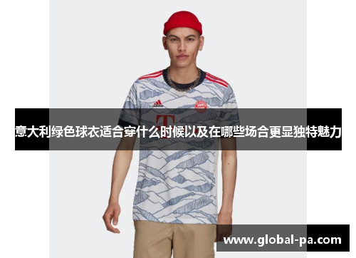 意大利绿色球衣适合穿什么时候以及在哪些场合更显独特魅力