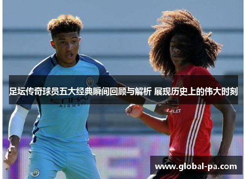 足坛传奇球员五大经典瞬间回顾与解析 展现历史上的伟大时刻