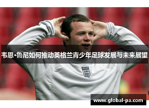 韦恩·鲁尼如何推动英格兰青少年足球发展与未来展望