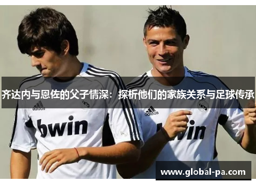 齐达内与恩佐的父子情深：探析他们的家族关系与足球传承