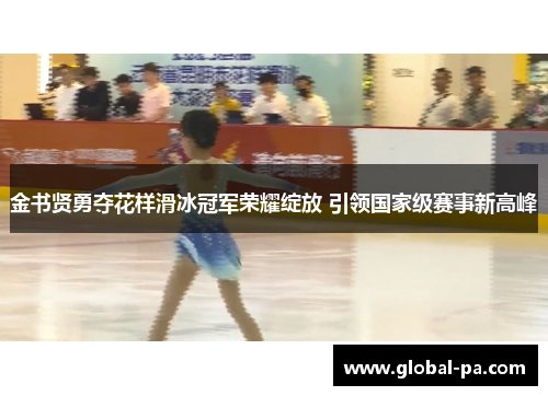 金书贤勇夺花样滑冰冠军荣耀绽放 引领国家级赛事新高峰 金书贤勇夺花样滑冰冠军荣耀绽放 引领国家级赛事新高峰