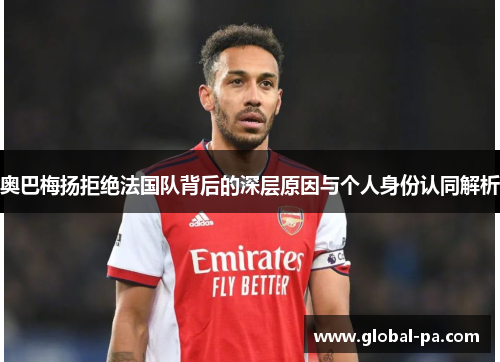 奥巴梅扬拒绝法国队背后的深层原因与个人身份认同解析