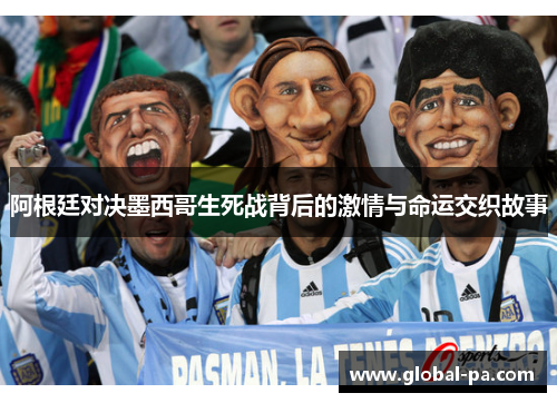 阿根廷对决墨西哥生死战背后的激情与命运交织故事