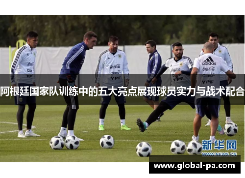 阿根廷国家队训练中的五大亮点展现球员实力与战术配合