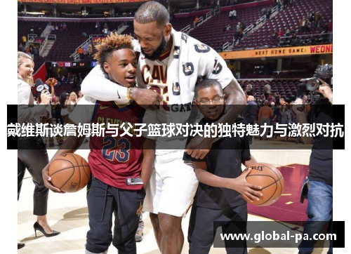 戴维斯谈詹姆斯与父子篮球对决的独特魅力与激烈对抗