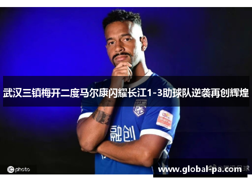 武汉三镇梅开二度马尔康闪耀长江1-3助球队逆袭再创辉煌 武汉三镇梅开二度马尔康闪耀长江1-3助球队逆袭再创辉煌