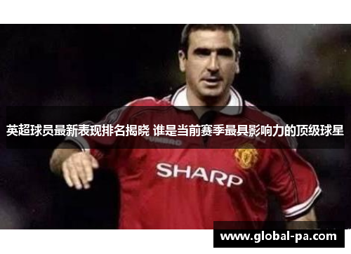 英超球员最新表现排名揭晓 谁是当前赛季最具影响力的顶级球星