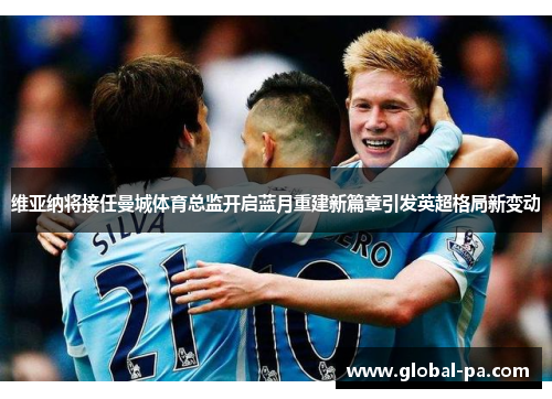 维亚纳将接任曼城体育总监开启蓝月重建新篇章引发英超格局新变动