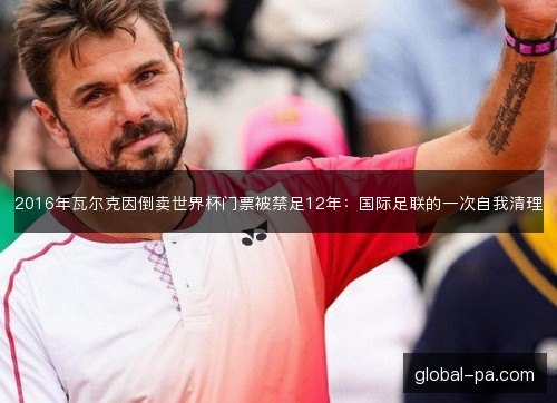 2016年瓦尔克因倒卖世界杯门票被禁足12年：国际足联的一次自我清理